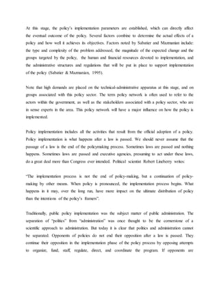At this stage, the policy‟s implementation parameters are established, which can directly affect
the eventual outcome of the policy. Several factors combine to determine the actual effects of a
policy and how well it achieves its objectives. Factors noted by Sabatier and Mazmanian include:
the type and complexity of the problem addressed, the magnitude of the expected change and the
groups targeted by the policy, the human and financial resources devoted to implementation, and
the administrative structures and regulations that will be put in place to support implementation
of the policy (Sabatier & Mazmanian, 1995).
Note that high demands are placed on the technical-administrative apparatus at this stage, and on
groups associated with this policy sector. The term policy network is often used to refer to the
actors within the government, as well as the stakeholders associated with a policy sector, who are
in sense experts in the area. This policy network will have a major influence on how the policy is
implemented.
Policy implementation includes all the activities that result from the official adoption of a policy.
Policy implementation is what happens after a law is passed. We should never assume that the
passage of a law is the end of the policymaking process. Sometimes laws are passed and nothing
happens. Sometimes laws are passed and executive agencies, presuming to act under these laws,
do a great deal more than Congress ever intended. Political scientist Robert Lineberry writes:
“The implementation process is not the end of policy-making, but a continuation of policy-
making by other means. When policy is pronounced, the implementation process begins. What
happens in it may, over the long run, have more impact on the ultimate distribution of policy
than the intentions of the policy‟s framers”.
Traditionally, public policy implementation was the subject matter of public administration. The
separation of “politics” from “administration” was once thought to be the cornerstone of a
scientific approach to administration. But today it is clear that politics and administration cannot
be separated. Opponents of policies do not end their opposition after a law is passed. They
continue their opposition in the implementation phase of the policy process by opposing attempts
to organize, fund, staff, regulate, direct, and coordinate the program. If opponents are
 