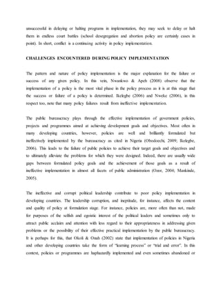 unsuccessful in delaying or halting programs in implementation, they may seek to delay or halt
them in endless court battles (school desegregation and abortion policy are certainly cases in
point). In short, conflict is a continuing activity in policy implementation.
CHALLENGES ENCOUNTERED DURING POLICY IMPLEMENTATION
The pattern and nature of policy implementation is the major explanation for the failure or
success of any given policy. In this vein, Nwankwo & Apeh (2008) observe that the
implementation of a policy is the most vital phase in the policy process as it is at this stage that
the success or failure of a policy is determined. Ikelegbe (2006) and Nweke (2006), in this
respect too, note that many policy failures result from ineffective implementation.
The public bureaucracy plays through the effective implementation of government policies,
projects and programmes aimed at achieving development goals and objectives. Most often in
many developing countries, however, policies are well and brilliantly formulated but
ineffectively implemented by the bureaucracy as cited in Nigeria (Obodoechi, 2009; Ikelegbe,
2006). This leads to the failure of public policies to achieve their target goals and objectives and
to ultimately alleviate the problems for which they were designed. Indeed, there are usually wide
gaps between formulated policy goals and the achievement of those goals as a result of
ineffective implementation in almost all facets of public administration (Ozor, 2004; Mankinde,
2005).
The ineffective and corrupt political leadership contribute to poor policy implementation in
developing countries. The leadership corruption, and ineptitude, for instance, affects the content
and quality of policy at formulation stage. For instance, policies are, more often than not, made
for purposes of the selfish and egoistic interest of the political leaders and sometimes only to
attract public acclaim and attention with less regard to their appropriateness in addressing given
problems or the possibility of their effective practical implementation by the public bureaucracy.
It is perhaps for this, that Okoli & Onah (2002) state that implementation of policies in Nigeria
and other developing countries take the form of “learning process” or “trial and error”. In this
context, policies or programmes are haphazardly implemented and even sometimes abandoned or
 