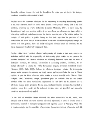 dismantled midway because the basis for formulating the policy was not, in the first instance,
predicated on existing data, realities or need.
Another factor that constitutes obstacles for the bureaucracy in effectively implementing policies
is the over ambitions nature of some public policies. Some policies actually tend to be over
ambitions, sweeping and overly fundamental in nature (Mankinde, 2005). In most cases, the
formulation of such over ambitions policies is not even borne out of genuine or sincere effort to
bring about rapid and radical development but just to boast the ego of the political leaders. An
example of such policies is policies having as their basic objectives the provision of free
education or free health services to all the citizens or the total eradication of poverty amongst the
citizens. For such policies, there are usually inadequate resources (men and materials) for the
public bureaucracy to effectively implement them.
Another critical factor inhibiting effective implementation of policies is that some agencies or
institutions saddled with the responsibility of implementing given policies do not possess the
requisite manpower and financial resources to effectively implement them. On the issue of
inadequate resources, for instance, Governments in developing countries, sometimes, do not
budget adequately to enable the public bureaucracy properly implement formulated policies
(Ikelegbe, 2006; Dick, 2003). Indeed, to effectively implement policies, the implementing
agency needs resources in adequate and timely manner and such not being the case in Nigeria
explains, in part, the failure of certain public policies to achieve desirable ends, (Nweke, 2006;
Ikelegbe, 1996). Sometimes, though, government gives out sufficient fund but the corrupt
activities within the public bureaucratic organizations do not allow for its judicious use to
effectively execute policy programs. In any case, insufficient financial resources have resulted to
situations where laws could not be enforced, services were not provided and reasonable
regulation not developed and applied.
On the issue of inadequate human resources, the public bureaucracy do not, indeed, have
adequate staff in terms of overall numbers and more importantly in terms of specific areas of
professional, technical or managerial competence and expertise (Aluko & Adesopo; 2002). This
is counterproductive as the capabilities of government bureaucracy in terms of expertise and skill
 