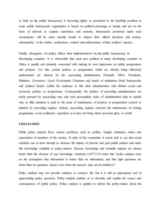 or hold on the public bureaucracy is becoming tighter as promotion to the headship positions in
some public bureaucratic organization is based on political patronage or loyalty and not on the
basis of relevant or cognate experience and seniority. Bureaucrats promoted under such
circumstance will be more morally bound to subject their official decisions and actions,
substantially, to the wishes, preferences, control and endorsement of their political masters.
Finally, abrogation of a policy effects their implementation by the public bureaucracy in
Developing countries. It is observable that each new political in many developing countries in
Africa is usually and primarily concerned with making its own impression on public programmes
and projects. For this, certain policies or programmes which are already being effectively
implemented are shelved by the succeeding administration (Nnamdi, 2001). Presidents,
Ministers, Governors, Local Government Chairmen and heads of institutions (both bureaucratic
and political heads) exhibit the tendency to link their administration with distinct social and
economic policies or programmes. Consequently, the policies of preceding administrations are
rarely pursued by succeeding ones and such personalistic styles of administration help to explain
why so little attention is paid to the issue of maintenance of projects or programmes created or
initiated by preceding regimes. Indeed, succeeding regimes conceive the maintenance of existing
programmes as not politically expedient as it does not bring direct personal glory or credit.
CONCLUSION
Public policy analysis faces various problems, such as: politics, budget, institution, values and
expectation of members of the society. In spite of the constraints, it seems safe to say that social
scientists can at least attempt to measure the impact of present and past public policies and make
this knowledge available to policy-makers. Reason, knowledge and scientific analysis are always
better than the absence of any knowledge. Lineberry (1977:135) notes that “policy analysis rests
on the assumption that information is better than no information, and that right questions are
better than no questions asked, even when the answers may not be definitive”.
Policy analysis may not provide solutions to society‟s ills, but it is still an appropriate tool in
approaching policy questions. Policy analysis enables us to describe and explain the causes and
consequences of public policy. Policy analysis is applied to inform the policy-maker about the
 