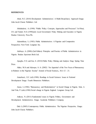 REFERENCES
Abah, N.C. (2010) Development Administration: A Multi-Disciplinary Approach Enugu:
John Jacob Classic Publishers Ltd.
Abdulsalemi, A. (1990). “Public Policy: Concepts, Approaches and Processes”. In Obasi,
I.N. and Yakub, N.O. (1998)(ed). Local Government Policy Making and Execution in Nigeria
Ibadan: University Press Plc.
Adamolekun, L. (1983). Public Administration: A Nigerian and Comparative
Perspectives New York: Longman Inc.
Adebayo, A. (2000) (2nd Edition) Principles and Practice of Public Administration in
Nigeria. Ibadan: Spectrum Book Ltd.
Ajaegbu, F.O. and Eze, E. (2010) Public Policy Making and Analysis Enug: Spring Time
Press.
Aluko, M.A and Adesopo, A. A. (2002). “An Appraisal of the Two Faces of Bureaucracy
in Relation to the Nigerian Society” Journal of Social Sciences,, 8(1) 12 – 21.
Amucheazi, E.C. (ed) (1980). Readings in Social Sciences: Issues in National
Development Enugu: Fourth Dimension Publishers.
Aneze, L (1986). “Bureaucracy and Modernization” in Social Change in Nigeria. Simi, A
And Tola, P. (eds) (1986) Social change in Nigeria England: Longman Group Ltd.
Anikeze, N. (2011) Fundamental issues in Nigeria Politics, Government and
Development Administration. Enugu: Academic Publishers Company.
Dick I, (2003) Contemporary Public Administration: The Nigerian Perspective. Enugu:
John Jacob Classic Publishers.
 
