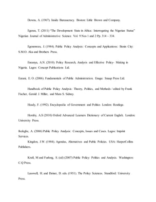 Downs, A. (1967). Inside Bureaucracy. Boston: Little Brown and Company.
Egeran, T. (2011) “The Development State in Africa: Interrogating the Nigerian Status”
Nigerian Journal of Administrative Science. Vol. 9 Nos 1 and 2 Pp. 314 – 334.
Egonmwan, J. (1984). Public Policy Analysis: Concepts and Applications: Benin City:
S.M.O. Aka and Brothers Press.
Eneanya, A.N. (2010). Policy Research, Analysis and Effective Policy- Making in
Nigeria. Lagos: Concept Publications Ltd.
Ezeani, E. O. (2006). Fundamentals of Public Administration. Enugu: Snaap Press Ltd.
Handbook of Public Policy Analysis: Theory, Politics, and Methods / edited by Frank
Fischer, Gerald J. Miller, and Mara S. Sidney.
Heady, F. (1992). Encyclopedia of Government and Politics London: Routlege.
Hornby, A.S (2010) Oxford Advanced Learners Dictionary of Current English. London:
University Press.
Ikelegbe, A. (2006) Public Policy Analysis: Concepts, Issues and Cases. Lagos: Imprint
Services.
Kingdon, J.W. (1984). Agendas, Alternatives and Public Policies. USA: HarperCollins
Publishers.
Kraft, M and Furlong, S. (ed) (2007) Public Policy: Politics and Analysis. Washington:
C.Q Press.
Lasswell, H. and Deiner, D. eds. (1951). The Policy Sciences. Standford: University
Press.
 