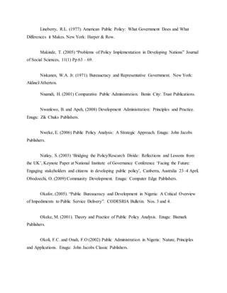 Lineberry, R.L. (1977). American Public Policy: What Government Does and What
Differences it Makes. New York: Harper & Row.
Makinde, T. (2005) “Problems of Policy Implementation in Developing Nations” Journal
of Social Sciences, 11(1) Pp 63 – 69.
Niskanen, W.A. Jr. (1971). Bureaucracy and Representative Government. New York:
Aldinel/Atherton.
Nnamdi, H. (2001) Comparative Public Administration. Benin City: Trust Publications.
Nwankwo, B. and Apeh, (2008) Development Administration: Principles and Practice.
Enugu: Zik Chuks Publishers.
Nweke, E. (2006) Public Policy Analysis: A Strategic Approach. Enugu: John Jacobs
Publishers.
Nutley, S. (2003) „Bridging the Policy/Research Divide: Reflections and Lessons from
the UK‟, Keynote Paper at National Institute of Governance Conference „Facing the Future:
Engaging stakeholders and citizens in developing public policy‟, Canberra, Australia 23–4 April.
Obodoechi, O. (2009) Community Development. Enugu: Computer Edge Publishers.
Okafor, (2005). “Public Bureaucracy and Development in Nigeria: A Critical Overview
of Impediments to Public Service Delivery”. CODESRIA Bulletin. Nos. 3 and 4.
Okeke, M. (2001). Theory and Practice of Public Policy Analysis. Enugu: Bismark
Publishers.
Okoli, F.C. and Onah, F.O (2002) Public Administration in Nigeria: Nature, Principles
and Applications. Enugu: John Jacobs Classic Publishers.
 