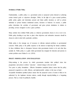 Definition of Public Policy
Fundamentally, a public policy is a government action or proposed action directed at achieving
certain desired goals or objectives (Ikelegbe, 2006). In the light of a given societal problem,
public policy guides and determines present and future public decisions as well as private
individual or private business institutional actions, decisions or behavior. In essence, a public
policy determines the activities of government and given private institutions in relation to
providing services designed to solve a given problem.
Many scholars have defined Public policy as whatever governments choose to do or not to do.
Public policy deciding at any time or place what objectives and substantive measures should be
chosen in order to deal with a particular problem.
Public policy is the strategic use of resources to alleviate national problems or governmental
concerns. Public policy is the public response to the interest in improving the human conditions.
In these definitions there is divergence between what governments decide to do and what they
actually do. Public policy is a guide which government has designed for direction and practice in
certain problem areas Nduka.E et al., (2010).
POLICY FORMULATION AND CHALLENGES
Policy-making is the process by which governments translate their political vision into
programmes and actions to deliver „outcomes‟ - desired change in the real world.
Two parts to policy formulation: Effective formulation (analytical phase) means that the policy
proposed is regarded as a valid, efficient, and implementable solution to the issue at hand.
Acceptable formulation (political phase) means that the proposed course of action is likely to be
authorized by the legitimate decision makers, usually through majority‐building in a bargaining
process. That is, it must be politically feasible.
 