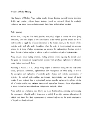 Features of Policy Making
Nine Features of Modern Policy Making include: forward Looking, outward looking, innovative,
flexible and creative, evidence based, inclusive, joined up, reviewed (should be regularly),
evaluation and learns lessons and disseminates them (what worked & best practice).
Policy analysis
At this point, it may be said, more generally, that policy analysis is carried out before policy
formulation, since the analysis of the consequences of the various possible policies has to be
made in order to supply the necessary information to the decision-maker, so that he may select a
particular policy and, after policy formulation, when that policy is being translated into concrete
actions, i.e. in terms of plans, programmes and projects for implementation. In other words, it
shows the role of policy analysis in relation to policy formulation and policy implementation.
Policy analysis means making criticisms. Making criticisms means exposing the implicit values
that guide our research and recognizing that research which precludes implications for alternative
policy choices is not worth doing.
According to Nduka .E et al., (2010), Policy analysis is defined as simply put is the study of the
causes, processes, formulation, implementation and consequences of public policy. It involves
the description and explanation of particular policy choices and contents; determination of
strategies for optimal policy.-making, performance, implementation and impact of public
policies. It uses collected data to systematically explain, describe and prescribe policies with the
aid of certain social science methods, theories and approaches. However, almost all participants
in policy formulation have stakes in the configuration that policy takes.
Policy analysis as a technique puts data to use in, or deciding about, estimating and measuring
the consequences of public policy. Its purpose is twofold. It provides maximum information with
minimal cost about: The likely consequences of proposed policies and the actual consequences
of the policies already adopted.
 