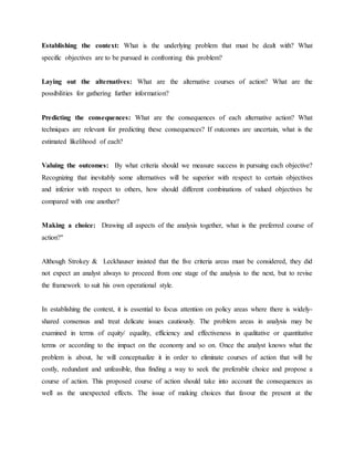 Establishing the context: What is the underlying problem that must be dealt with? What
specific objectives are to be pursued in confronting this problem?
Laying out the alternatives: What are the alternative courses of action? What are the
possibilities for gathering further information?
Predicting the consequences: What are the consequences of each alternative action? What
techniques are relevant for predicting these consequences? If outcomes are uncertain, what is the
estimated likelihood of each?
Valuing the outcomes: By what criteria should we measure success in pursuing each objective?
Recognizing that inevitably some alternatives will be superior with respect to certain objectives
and inferior with respect to others, how should different combinations of valued objectives be
compared with one another?
Making a choice: Drawing all aspects of the analysis together, what is the preferred course of
action?"
Although Strokey & Leckhauser insisted that the five criteria areas must be considered, they did
not expect an analyst always to proceed from one stage of the analysis to the next, but to revise
the framework to suit his own operational style.
In establishing the context, it is essential to focus attention on policy areas where there is widely-
shared consensus and treat delicate issues cautiously. The problem areas in analysis may be
examined in terms of equity/ equality, efficiency and effectiveness in qualitative or quantitative
terms or according to the impact on the economy and so on. Once the analyst knows what the
problem is about, he will conceptualize it in order to eliminate courses of action that will be
costly, redundant and unfeasible, thus finding a way to seek the preferable choice and propose a
course of action. This proposed course of action should take into account the consequences as
well as the unexpected effects. The issue of making choices that favour the present at the
 