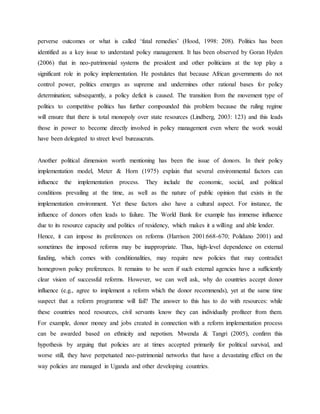 perverse outcomes or what is called „fatal remedies‟ (Hood, 1998: 208). Politics has been
identified as a key issue to understand policy management. It has been observed by Goran Hyden
(2006) that in neo-patrimonial systems the president and other politicians at the top play a
significant role in policy implementation. He postulates that because African governments do not
control power, politics emerges as supreme and undermines other rational bases for policy
determination; subsequently, a policy deficit is caused. The transition from the movement type of
politics to competitive politics has further compounded this problem because the ruling regime
will ensure that there is total monopoly over state resources (Lindberg, 2003: 123) and this leads
those in power to become directly involved in policy management even where the work would
have been delegated to street level bureaucrats.
Another political dimension worth mentioning has been the issue of donors. In their policy
implementation model, Meter & Horn (1975) explain that several environmental factors can
influence the implementation process. They include the economic, social, and political
conditions prevailing at the time, as well as the nature of public opinion that exists in the
implementation environment. Yet these factors also have a cultural aspect. For instance, the
influence of donors often leads to failure. The World Bank for example has immense influence
due to its resource capacity and politics of residency, which makes it a willing and able lender.
Hence, it can impose its preferences on reforms (Harrison 2001:668-670; Polidano 2001) and
sometimes the imposed reforms may be inappropriate. Thus, high-level dependence on external
funding, which comes with conditionalities, may require new policies that may contradict
homegrown policy preferences. It remains to be seen if such external agencies have a sufficiently
clear vision of successful reforms. However, we can well ask, why do countries accept donor
influence (e.g., agree to implement a reform which the donor recommends), yet at the same time
suspect that a reform programme will fail? The answer to this has to do with resources: while
these countries need resources, civil servants know they can individually profiteer from them.
For example, donor money and jobs created in connection with a reform implementation process
can be awarded based on ethnicity and nepotism. Mwenda & Tangri (2005), confirm this
hypothesis by arguing that policies are at times accepted primarily for political survival, and
worse still, they have perpetuated neo-patrimonial networks that have a devastating effect on the
way policies are managed in Uganda and other developing countries.
 