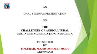 AN
ORAL SEMINAR PRESENTATION
ON
THE
CHALLENGES OF AGRICULTURAL
ENGINEERING EDUCATION IN NIGERIA
PRESENTED
BY
TOKURAH, MAJID OSHOLE-IMODU
AGE/09/6543
 