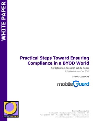 WHITE PAPER




                        Practical Steps Toward Ensuring
                           Compliance in a BYOD World
ON                                                An Osterman Research White Paper
                                                                      Published November 2012

                                                                                  SPONSORED BY




                 sponsored by
          SPON




                   sponsored by
                                                                                  Osterman Research, Inc.
                                                P.O. Box 1058 • Black Diamond, Washington • 98010-1058 • USA
                                  Tel: +1 253 630 5839 • Fax: +1 253 458 0934 • info@ostermanresearch.com
                                                         www.ostermanresearch.com • twitter.com/mosterman
 