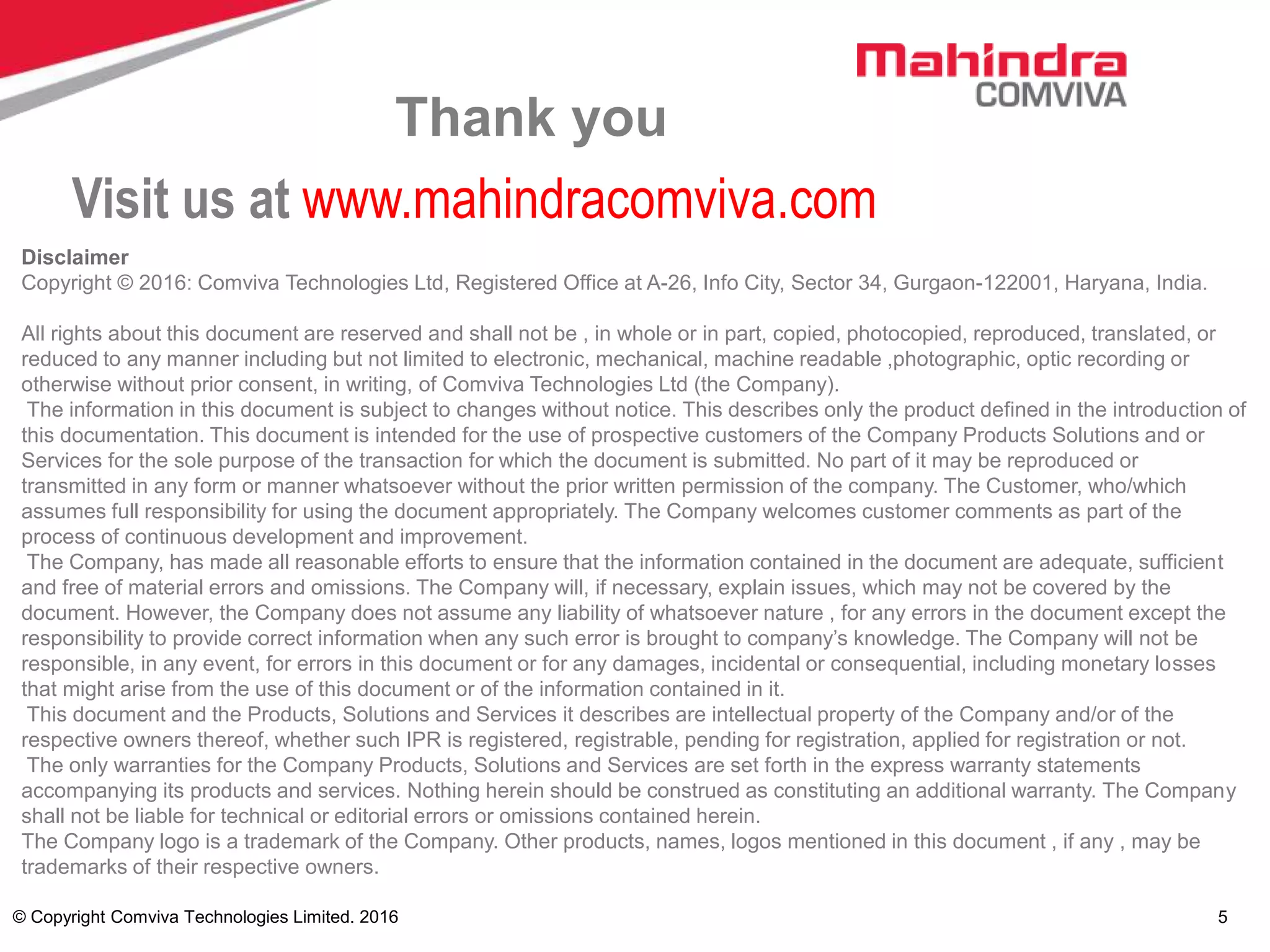 © Copyright Comviva Technologies Limited. 2016 5
Thank you
Visit us at www.mahindracomviva.com
Disclaimer
Copyright © 2016: Comviva Technologies Ltd, Registered Office at A-26, Info City, Sector 34, Gurgaon-122001, Haryana, India.
All rights about this document are reserved and shall not be , in whole or in part, copied, photocopied, reproduced, translated, or
reduced to any manner including but not limited to electronic, mechanical, machine readable ,photographic, optic recording or
otherwise without prior consent, in writing, of Comviva Technologies Ltd (the Company).
The information in this document is subject to changes without notice. This describes only the product defined in the introduction of
this documentation. This document is intended for the use of prospective customers of the Company Products Solutions and or
Services for the sole purpose of the transaction for which the document is submitted. No part of it may be reproduced or
transmitted in any form or manner whatsoever without the prior written permission of the company. The Customer, who/which
assumes full responsibility for using the document appropriately. The Company welcomes customer comments as part of the
process of continuous development and improvement.
The Company, has made all reasonable efforts to ensure that the information contained in the document are adequate, sufficient
and free of material errors and omissions. The Company will, if necessary, explain issues, which may not be covered by the
document. However, the Company does not assume any liability of whatsoever nature , for any errors in the document except the
responsibility to provide correct information when any such error is brought to company’s knowledge. The Company will not be
responsible, in any event, for errors in this document or for any damages, incidental or consequential, including monetary losses
that might arise from the use of this document or of the information contained in it.
This document and the Products, Solutions and Services it describes are intellectual property of the Company and/or of the
respective owners thereof, whether such IPR is registered, registrable, pending for registration, applied for registration or not.
The only warranties for the Company Products, Solutions and Services are set forth in the express warranty statements
accompanying its products and services. Nothing herein should be construed as constituting an additional warranty. The Company
shall not be liable for technical or editorial errors or omissions contained herein.
The Company logo is a trademark of the Company. Other products, names, logos mentioned in this document , if any , may be
trademarks of their respective owners.
 