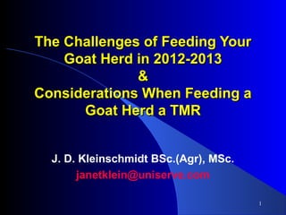 The Challenges of Feeding Your
Goat Herd in 2012-2013
&
Considerations When Feeding a
Goat Herd a TMR
J. D. Kleinschmidt BSc.(Agr), MSc.
janetklein@uniserve.com
1

 