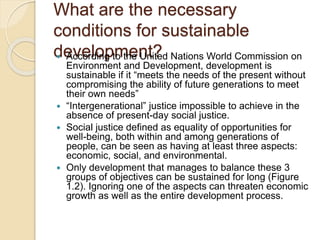 What are the necessary
conditions for sustainable
development? According to the United Nations World Commission on
Environment and Development, development is
sustainable if it “meets the needs of the present without
compromising the ability of future generations to meet
their own needs”
 “Intergenerational” justice impossible to achieve in the
absence of present-day social justice.
 Social justice defined as equality of opportunities for
well-being, both within and among generations of
people, can be seen as having at least three aspects:
economic, social, and environmental.
 Only development that manages to balance these 3
groups of objectives can be sustained for long (Figure
1.2). Ignoring one of the aspects can threaten economic
growth as well as the entire development process.
 