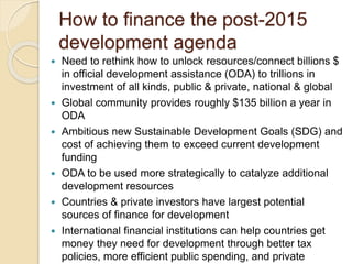 How to finance the post-2015
development agenda
 Need to rethink how to unlock resources/connect billions $
in official development assistance (ODA) to trillions in
investment of all kinds, public & private, national & global
 Global community provides roughly $135 billion a year in
ODA
 Ambitious new Sustainable Development Goals (SDG) and
cost of achieving them to exceed current development
funding
 ODA to be used more strategically to catalyze additional
development resources
 Countries & private investors have largest potential
sources of finance for development
 International financial institutions can help countries get
money they need for development through better tax
policies, more efficient public spending, and private
 