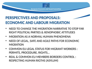 • NEED TO CHANGE THE MIGRATION NARRATIVE TO STOP FAR
RIGHT POLITICAL PARTIES & XENOPHOBIC ATTITUDES
• MIGRATION AS A NORMAL HUMAN PHENOMENA
• NEED OF LEGAL, SAFE AND AGILE PATHS FOR ECONOMIC
MIGRATION
• COMMON EU LEGAL STATUS FOR MIGRANT WORKERS :
PERMITS, PROCEDURE, RIGHTS…
• REAL & COMMON EU MEMBERS BORDERS CONTROL :
RESPECTING HUMAN RIGTHS (ASYLUM)
PERSPECTIVES AND PROPOSALS:
ECONOMIC AND LABOUR MIGRATION
 