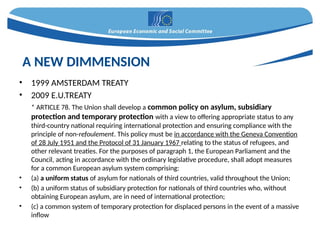 • 1999 AMSTERDAM TREATY
• 2009 E.U.TREATY
* ARTICLE 78. The Union shall develop a common policy on asylum, subsidiary
protection and temporary protection with a view to offering appropriate status to any
third-country national requiring international protection and ensuring compliance with the
principle of non-refoulement. This policy must be in accordance with the Geneva Convention
of 28 July 1951 and the Protocol of 31 January 1967 relating to the status of refugees, and
other relevant treaties. For the purposes of paragraph 1, the European Parliament and the
Council, acting in accordance with the ordinary legislative procedure, shall adopt measures
for a common European asylum system comprising:
• (a) a uniform status of asylum for nationals of third countries, valid throughout the Union;
• (b) a uniform status of subsidiary protection for nationals of third countries who, without
obtaining European asylum, are in need of international protection;
• (c) a common system of temporary protection for displaced persons in the event of a massive
inflow
A NEW DIMMENSION
 