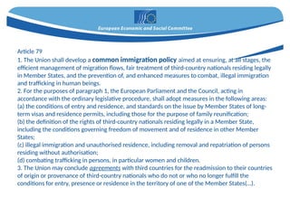 Article 79
1. The Union shall develop a common immigration policy aimed at ensuring, at all stages, the
efficient management of migration flows, fair treatment of third-country nationals residing legally
in Member States, and the prevention of, and enhanced measures to combat, illegal immigration
and trafficking in human beings.
2. For the purposes of paragraph 1, the European Parliament and the Council, acting in
accordance with the ordinary legislative procedure, shall adopt measures in the following areas:
(a) the conditions of entry and residence, and standards on the issue by Member States of long-
term visas and residence permits, including those for the purpose of family reunification;
(b) the definition of the rights of third-country nationals residing legally in a Member State,
including the conditions governing freedom of movement and of residence in other Member
States;
(c) illegal immigration and unauthorised residence, including removal and repatriation of persons
residing without authorisation;
(d) combating trafficking in persons, in particular women and children.
3. The Union may conclude agreements with third countries for the readmission to their countries
of origin or provenance of third-country nationals who do not or who no longer fulfill the
conditions for entry, presence or residence in the territory of one of the Member States(…).
 
