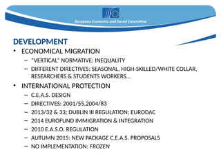 • ECONOMICAL MIGRATION
– “VERTICAL” NORMATIVE: INEQUALITY
– DIFFERENT DIRECTIVES: SEASONAL, HIGH-SKILLED/WHITE COLLAR,
RESEARCHERS & STUDENTS WORKERS…
• INTERNATIONAL PROTECTION
– C.E.A.S. DESIGN
– DIRECTIVES: 2001/55,2004/83
– 2013/32 & 33; DUBLIN III REGULATION; EURODAC
– 2014 EUROFUND IMMIGRATION & INTEGRATION
– 2010 E.A.S.O. REGULATION
– AUTUMN 2015: NEW PACKAGE C.E.A.S. PROPOSALS
– NO IMPLEMENTATION: FROZEN
DEVELOPMENT
 