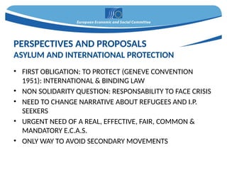 • FIRST OBLIGATION: TO PROTECT (GENEVE CONVENTION
1951): INTERNATIONAL & BINDING LAW
• NON SOLIDARITY QUESTION: RESPONSABILITY TO FACE CRISIS
• NEED TO CHANGE NARRATIVE ABOUT REFUGEES AND I.P.
SEEKERS
• URGENT NEED OF A REAL, EFFECTIVE, FAIR, COMMON &
MANDATORY E.C.A.S.
• ONLY WAY TO AVOID SECONDARY MOVEMENTS
PERSPECTIVES AND PROPOSALS
ASYLUM AND INTERNATIONAL PROTECTION
 