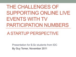 THE CHALLENGES OF
SUPPORTING ONLINE LIVE
EVENTS WITH TV
PARTICIPATION NUMBERS
A STARTUP PERSPECTIVE

  Presentation for B.Sc students from IDC
  By Guy Tomer, November 2011
 