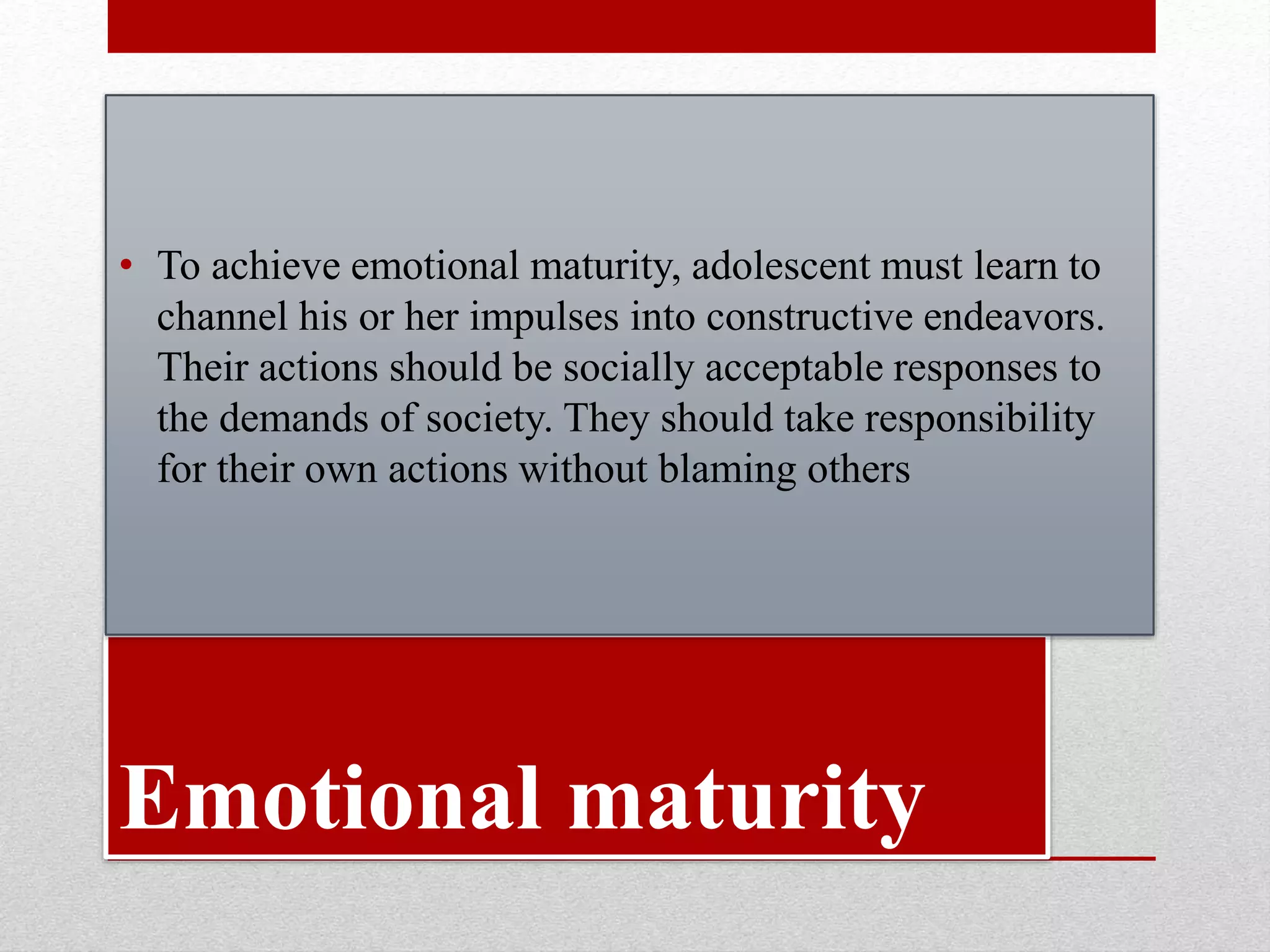 Emotional maturity
• To achieve emotional maturity, adolescent must learn to
channel his or her impulses into constructive endeavors.
Their actions should be socially acceptable responses to
the demands of society. They should take responsibility
for their own actions without blaming others
 