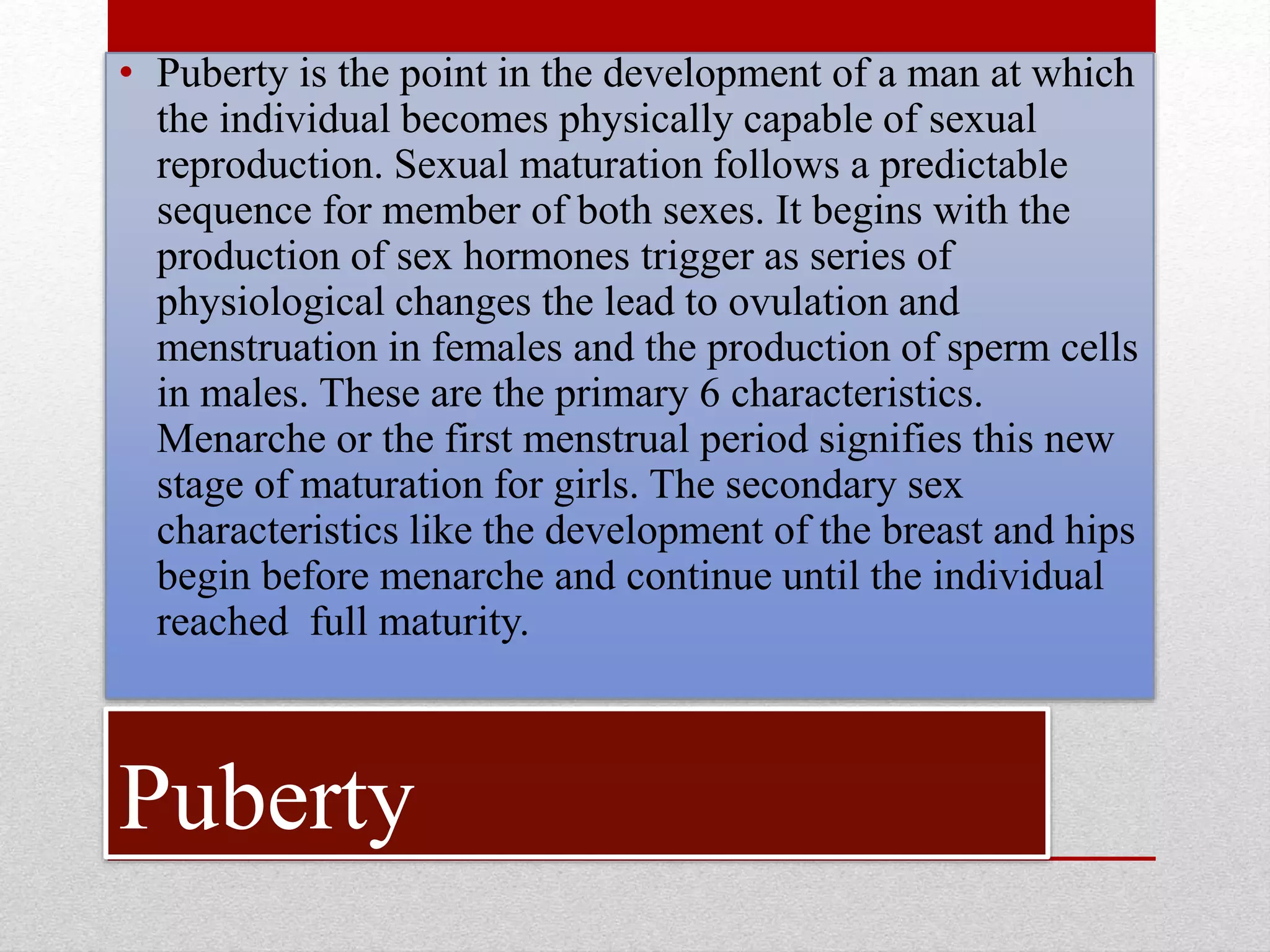 Puberty
• Puberty is the point in the development of a man at which
the individual becomes physically capable of sexual
reproduction. Sexual maturation follows a predictable
sequence for member of both sexes. It begins with the
production of sex hormones trigger as series of
physiological changes the lead to ovulation and
menstruation in females and the production of sperm cells
in males. These are the primary 6 characteristics.
Menarche or the first menstrual period signifies this new
stage of maturation for girls. The secondary sex
characteristics like the development of the breast and hips
begin before menarche and continue until the individual
reached full maturity.
 