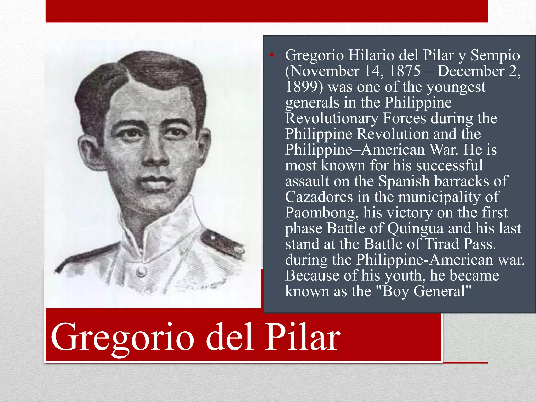 Gregorio del Pilar
• Gregorio Hilario del Pilar y Sempio
(November 14, 1875 – December 2,
1899) was one of the youngest
generals in the Philippine
Revolutionary Forces during the
Philippine Revolution and the
Philippine–American War. He is
most known for his successful
assault on the Spanish barracks of
Cazadores in the municipality of
Paombong, his victory on the first
phase Battle of Quingua and his last
stand at the Battle of Tirad Pass.
during the Philippine-American war.
Because of his youth, he became
known as the "Boy General"
 
