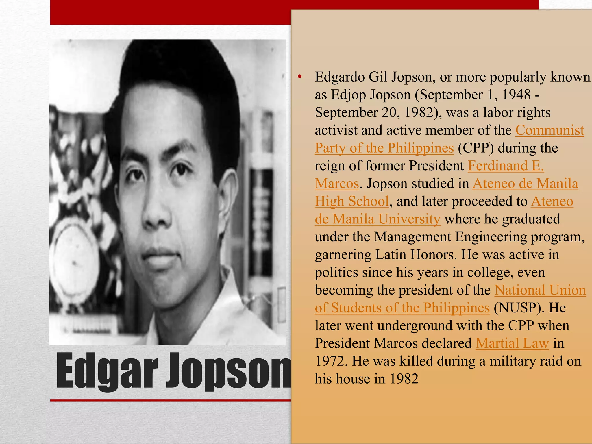 Edgar Jopson
• Edgardo Gil Jopson, or more popularly known
as Edjop Jopson (September 1, 1948 -
September 20, 1982), was a labor rights
activist and active member of the Communist
Party of the Philippines (CPP) during the
reign of former President Ferdinand E.
Marcos. Jopson studied in Ateneo de Manila
High School, and later proceeded to Ateneo
de Manila University where he graduated
under the Management Engineering program,
garnering Latin Honors. He was active in
politics since his years in college, even
becoming the president of the National Union
of Students of the Philippines (NUSP). He
later went underground with the CPP when
President Marcos declared Martial Law in
1972. He was killed during a military raid on
his house in 1982
 