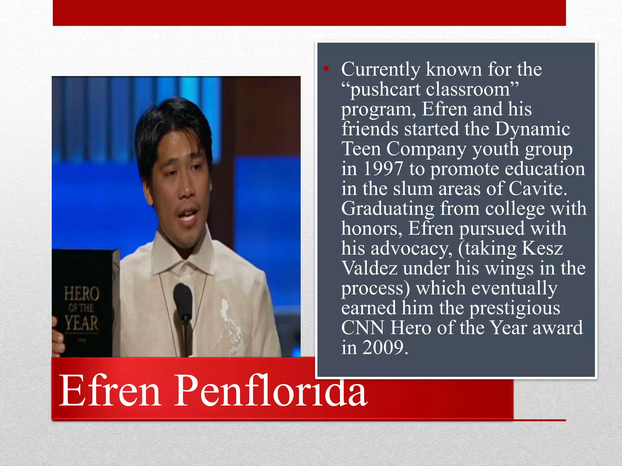 Efren Penflorida
• Currently known for the
“pushcart classroom”
program, Efren and his
friends started the Dynamic
Teen Company youth group
in 1997 to promote education
in the slum areas of Cavite.
Graduating from college with
honors, Efren pursued with
his advocacy, (taking Kesz
Valdez under his wings in the
process) which eventually
earned him the prestigious
CNN Hero of the Year award
in 2009.
 