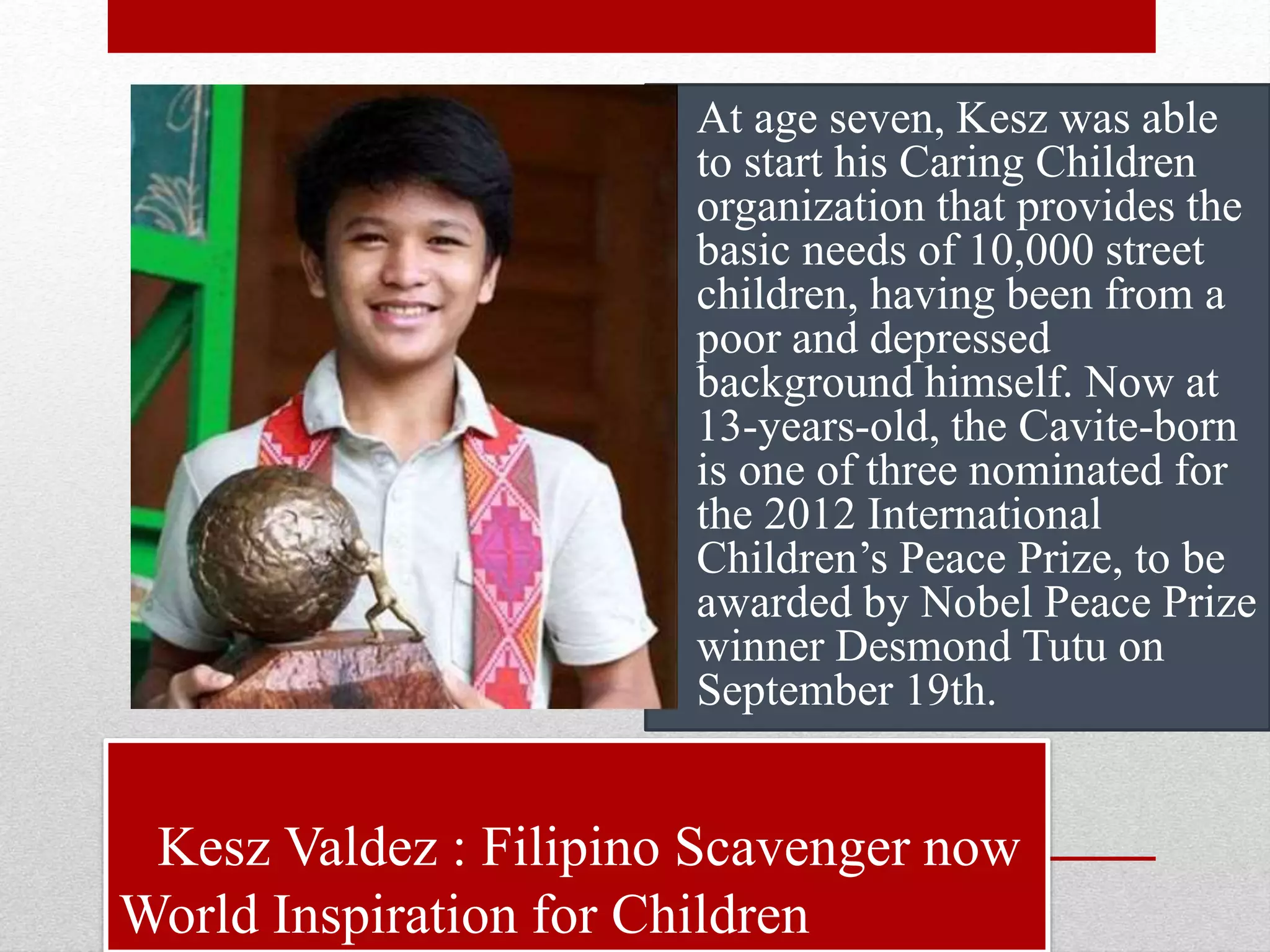 Kesz Valdez : Filipino Scavenger now
World Inspiration for Children
• At age seven, Kesz was able
to start his Caring Children
organization that provides the
basic needs of 10,000 street
children, having been from a
poor and depressed
background himself. Now at
13-years-old, the Cavite-born
is one of three nominated for
the 2012 International
Children’s Peace Prize, to be
awarded by Nobel Peace Prize
winner Desmond Tutu on
September 19th.
 