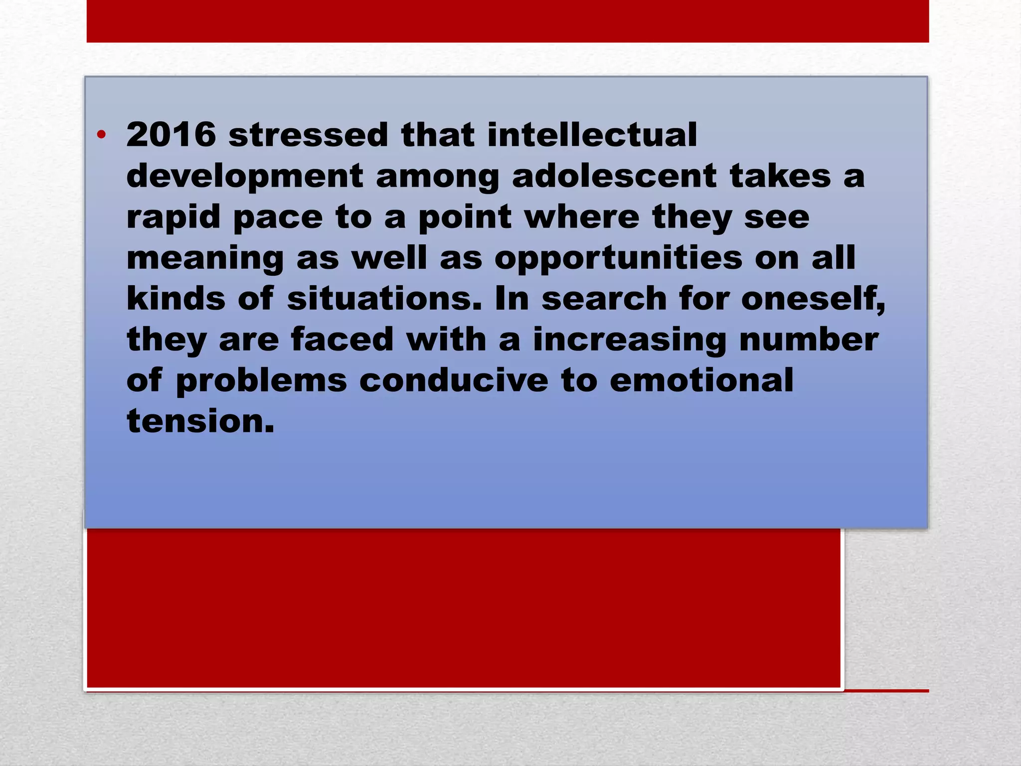 • 2016 stressed that intellectual
development among adolescent takes a
rapid pace to a point where they see
meaning as well as opportunities on all
kinds of situations. In search for oneself,
they are faced with a increasing number
of problems conducive to emotional
tension.
 