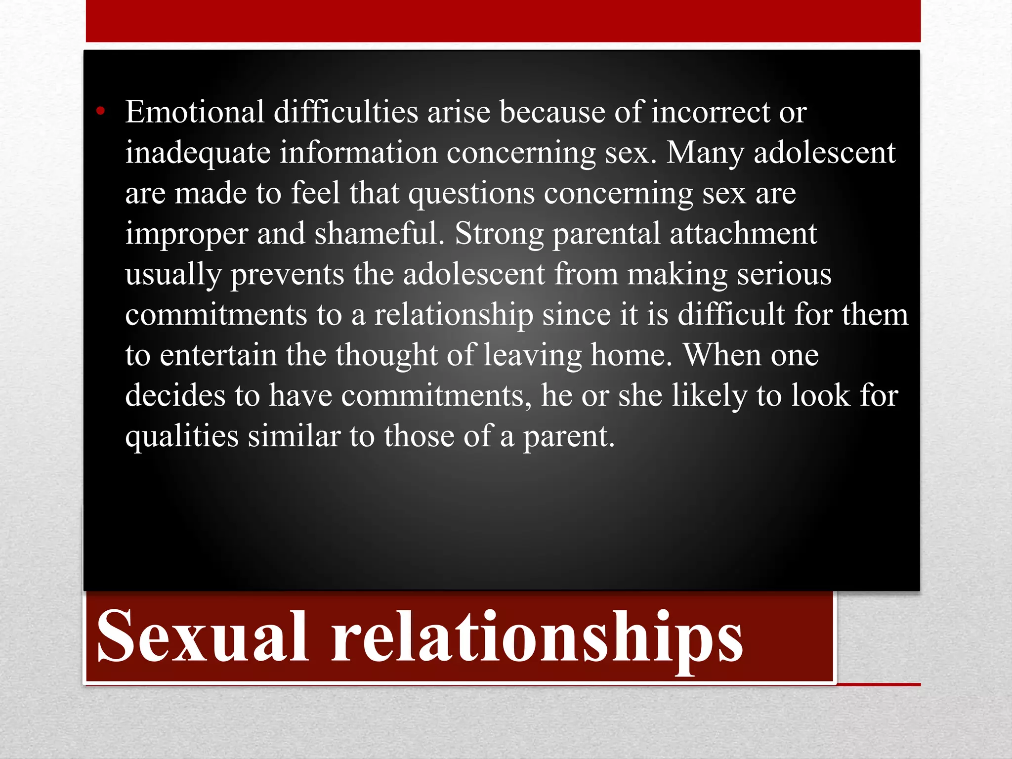 Sexual relationships
• Emotional difficulties arise because of incorrect or
inadequate information concerning sex. Many adolescent
are made to feel that questions concerning sex are
improper and shameful. Strong parental attachment
usually prevents the adolescent from making serious
commitments to a relationship since it is difficult for them
to entertain the thought of leaving home. When one
decides to have commitments, he or she likely to look for
qualities similar to those of a parent.
 