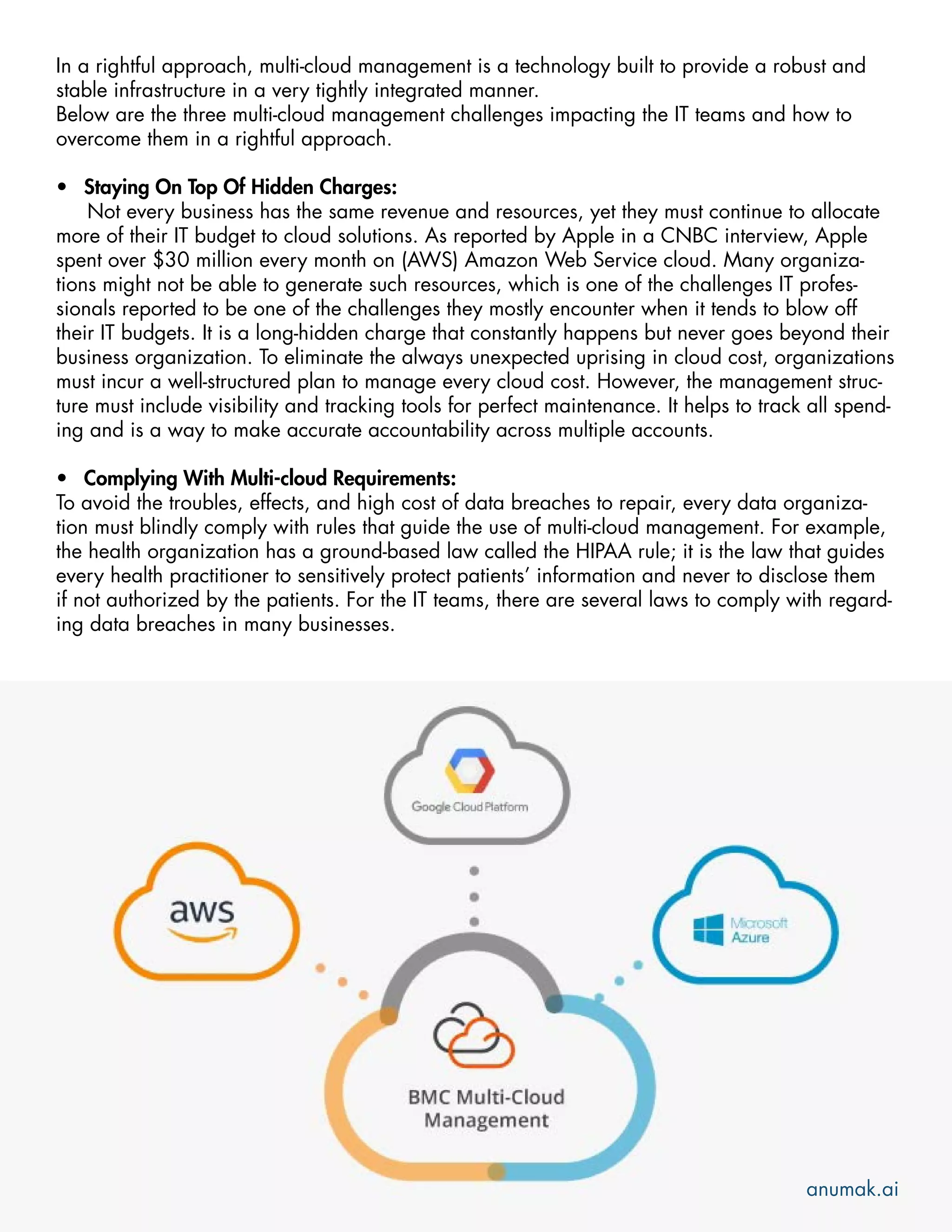 In a rightful approach, multi-cloud management is a technology built to provide a robust and
stable infrastructure in a very tightly integrated manner.
Below are the three multi-cloud management challenges impacting the IT teams and how to
overcome them in a rightful approach.
• Staying On Top Of Hidden Charges:
Not every business has the same revenue and resources, yet they must continue to allocate
more of their IT budget to cloud solutions. As reported by Apple in a CNBC interview, Apple
spent over $30 million every month on (AWS) Amazon Web Service cloud. Many organiza-
tions might not be able to generate such resources, which is one of the challenges IT profes-
sionals reported to be one of the challenges they mostly encounter when it tends to blow off
their IT budgets. It is a long-hidden charge that constantly happens but never goes beyond their
business organization. To eliminate the always unexpected uprising in cloud cost, organizations
must incur a well-structured plan to manage every cloud cost. However, the management struc-
ture must include visibility and tracking tools for perfect maintenance. It helps to track all spend-
ing and is a way to make accurate accountability across multiple accounts.
• Complying With Multi-cloud Requirements:
To avoid the troubles, effects, and high cost of data breaches to repair, every data organiza-
tion must blindly comply with rules that guide the use of multi-cloud management. For example,
the health organization has a ground-based law called the HIPAA rule; it is the law that guides
every health practitioner to sensitively protect patients’ information and never to disclose them
if not authorized by the patients. For the IT teams, there are several laws to comply with regard-
ing data breaches in many businesses.
anumak.ai
 