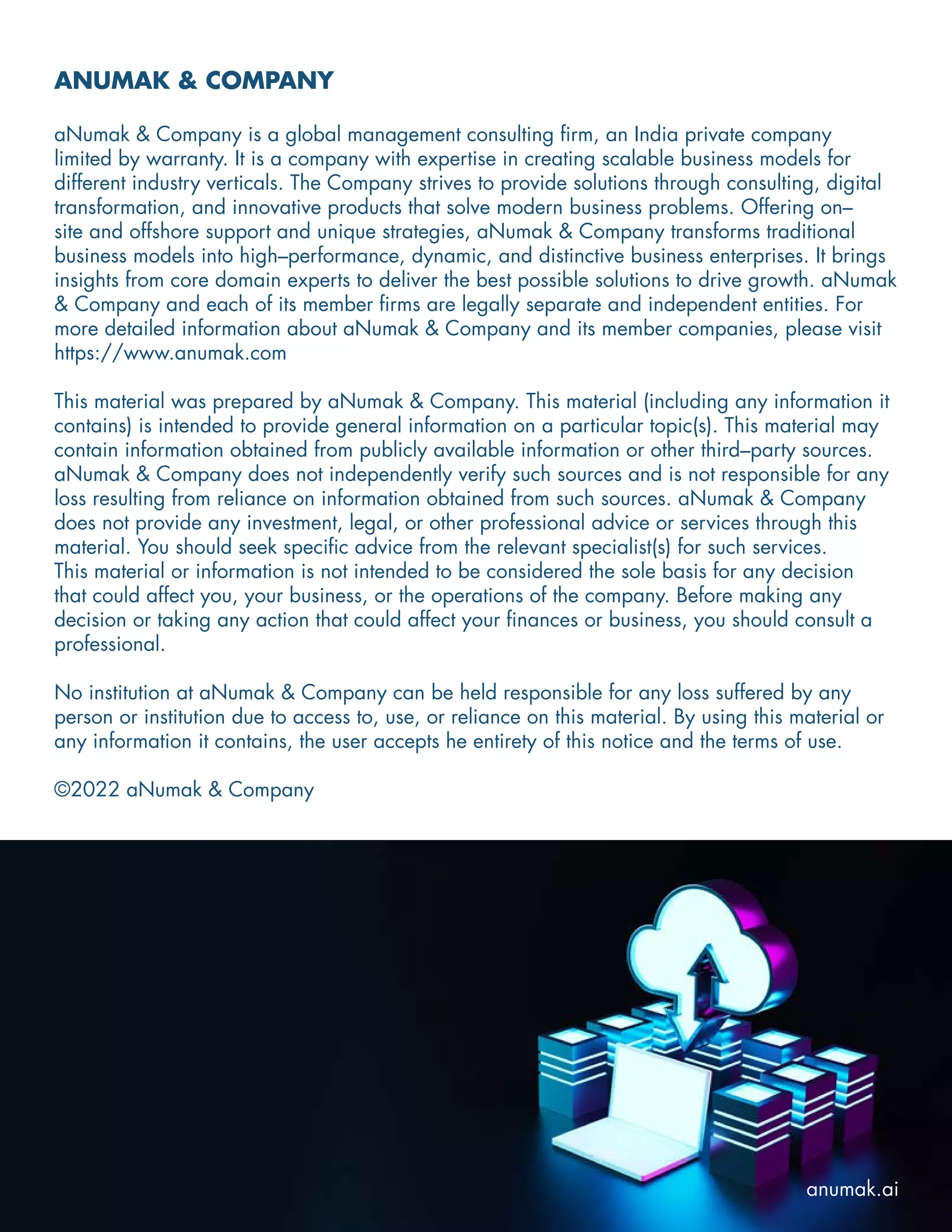 ANUMAK & COMPANY
aNumak & Company is a global management consulting firm, an India private company
limited by warranty. It is a company with expertise in creating scalable business models for
different industry verticals. The Company strives to provide solutions through consulting, digital
transformation, and innovative products that solve modern business problems. Offering on–
site and offshore support and unique strategies, aNumak & Company transforms traditional
business models into high–performance, dynamic, and distinctive business enterprises. It brings
insights from core domain experts to deliver the best possible solutions to drive growth. aNumak
& Company and each of its member firms are legally separate and independent entities. For
more detailed information about aNumak & Company and its member companies, please visit
https://www.anumak.com
This material was prepared by aNumak & Company. This material (including any information it
contains) is intended to provide general information on a particular topic(s). This material may
contain information obtained from publicly available information or other third–party sources.
aNumak & Company does not independently verify such sources and is not responsible for any
loss resulting from reliance on information obtained from such sources. aNumak & Company
does not provide any investment, legal, or other professional advice or services through this
material. You should seek specific advice from the relevant specialist(s) for such services.
This material or information is not intended to be considered the sole basis for any decision
that could affect you, your business, or the operations of the company. Before making any
decision or taking any action that could affect your finances or business, you should consult a
professional.
No institution at aNumak & Company can be held responsible for any loss suffered by any
person or institution due to access to, use, or reliance on this material. By using this material or
any information it contains, the user accepts he entirety of this notice and the terms of use.
©2022 aNumak & Company
anumak.ai
 