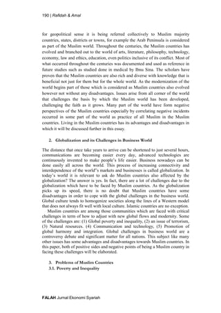 190 | Rafidah & Amal
FALAH Jurnal Ekonomi Syariah
for geopolitical sense it is being referred collectively to Muslim majority
countries, states, districts or towns, for example the Arab Peninsula is considered
as part of the Muslim world. Throughout the centuries, the Muslim countries has
evolved and branched out to the world of arts, literature, philosophy, technology,
economy, law and ethics, education, even politics inclusive of its conflict. Most of
what occurred throughout the centuries was documented and used as reference in
future studies such as studied done in medical by Ibnu Sina. The scholars have
proven that the Muslim countries are also rich and diverse with knowledge that is
beneficial not just for them but for the whole world. As the modernization of the
world begins part of those which is considered as Muslim countries also evolved
however not without any disadvantages. Issues arise from all corner of the world
that challenges the basis by which the Muslim world has been developed,
challenging the faith as it grows. Many part of the world have form negative
perspectives of the Muslim countries especially by correlating negative incidents
occurred in some part of the world as practice of all Muslim in the Muslim
countries. Living in the Muslim countries has its advantages and disadvantages in
which it will be discussed further in this essay.
2. Globalization and its Challenges in Business World
The distance that once take years to arrive can be shortened to just several hours,
communications are becoming easier every day, advanced technologies are
continuously invented to make people’s life easier. Business nowadays can be
done easily all across the world. This process of increasing connectivity and
interdependence of the world‟s markets and businesses is called globalization. In
today’s world it is relevant to ask do Muslim countries also affected by the
globalization? The answer is yes. In fact, there are a lot of challenges due to the
globalization which have to be faced by Muslim countries. As the globalization
picks up its speed, there is no doubt that Muslim countries have some
disadvantages in order to cope with the global challenges in the business world.
Global culture tends to homogenize societies along the lines of a Western model
that does not always fit well with local culture. Islamic countries are no exception.
Muslim countries are among those communities which are faced with critical
challenges in term of how to adjust with new global flows and modernity. Some
of the challenges are: (1) Global poverty and inequality, (2) an issue of terrorism,
(3) Natural resources. (4) Communication and technology, (5) Promotion of
global harmony and integration. Global challenges in business world are a
controversy debate and significant matter for all nations. This subject like many
other issues has some advantages and disadvantages towards Muslim countries. In
this paper, both of positive sides and negative points of being a Muslim country in
facing these challenges will be elaborated.
3. Problems of Muslim Countries
3.1. Poverty and Inequality
 