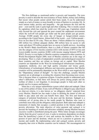 The Challenges of Muslim.. | 191
Vol. 2, No.2, Agustus 2017
The first challenge as mentioned earlier is poverty and inequality. The term
poverty is used to describe the non-existence of food, shelter, money and clothing
that occurs when people cannot satisfy their basic needs. It can be understood
simply as a lack of money or more broadly in terms of barriers to everyday life. In
most nations today, poverty and inequality – the gap between the rich and the
poor – exist and the scale is quite high and often widening. This is mostly caused
by capitalism which has ruled the world over 100 years ago. Capitalism which
only favored the rich and ignored the poor created the unpleasant environment
where the well-off rich people get richer and the poor people just get poorer.
Average 25,000 people die every day of hunger or hunger-related causes,
according to the United Nation. Almost half of the world – over 3 billion people –
lives on less than $2.50 a day. There are about 1 billion children live in poverty,
640 million live without adequate shelter, 400 million have no access to safe
water and about 270 million people have no access to health services. According
to the World’s Bank classification, there is a bulk of Islamic countries that fall
into the category of low-income countries (LIC) with income of $975 or less and
Lower-middle income countries (LMC) with income ranging between $976 and
$3855. Poverty is even higher in Muslim countries compared to other countries. In
World Development Report 2009, most of Muslim countries are in the stage of
developing. There is a lack of independent scientific and technological research in
these countries and they are reliant on foreign aid or capital. Most Muslim
countries are dependent on the West for technological infrastructure (machinery,
equipment, medicine, etc.) and high quality consumer and luxury goods.
Liberalization of technological diffusion and innovation guarantees that Muslim
countries will be permanently dependent on the West which is seen negatively by
the “Dependency school of thought”. To face this challenge, actually Muslim
countries are at advantage in avoiding this situation from becoming more severe.
This is because Islam is a generous religion. It teaches people to understand each
other‟s difficulties, so that there will always be justice among people and the
welfare of others is not forgotten. It encourages people to help each other so
people can live in peace and harmony.
Islam has a very unique redistribution system called zakat and sadaqah. Zakat
is one of five pillars of Islam. Every well-off Muslim is obliged to pay zakat based
on clear-cut criteria, it is also known as ‘an obligatory charity’ expected from
every Muslim. Shariah law has made it clear in defining the nature of who are
liable to pay zakat and who can benefit from zakat. The first and foremost
category of potential beneficiaries is the poor and the destitute. Sadaqah is a
voluntary act of giving alms to the needy people by Muslims who want to
contribute more than just the obligatory zakat payment. Both zakat and sadaqah is
instrument of charity that occupies a central position in the Islamic scheme of
poverty alleviation. The main objective of zakat payment and sadaqah is to
prevent the hoarding of wealth and advocates solidarity among Muslims because
excessive wealth is distributed among the poor. While Islam strongly encourages
charity from the giver’s point of view, it seeks to minimize dependence on charity
from the beneficiary’s point of view and restricts the benefits to flow to the
poorest of poor and the destitute, which are not in a position to generate any
income and wealth. By implementing zakat and sadaqah system, poverty and
inequality that exist in Muslim countries can be reduced. The encouragement to
 