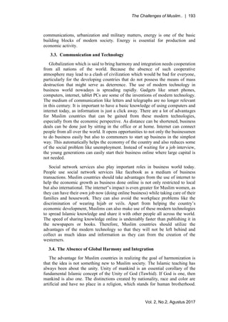 The Challenges of Muslim.. | 193
Vol. 2, No.2, Agustus 2017
communications, urbanization and military matters, energy is one of the basic
building blocks of modern society. Energy is essential for production and
economic activity.
3.3. Communication and Technology
Globalization which is said to bring harmony and integration needs cooperation
from all nations of the world. Because the absence of such cooperative
atmosphere may lead to a clash of civilization which would be bad for everyone,
particularly for the developing countries that do not possess the means of mass
destruction that might serve as deterrence. The use of modern technology in
business world nowadays is spreading rapidly. Gadgets like smart phones,
computers, internet, tablet PCs are some of the inventions of modern technology.
The medium of communication like letters and telegraphs are no longer relevant
in this century. It is important to have a basic knowledge of using computers and
internet today, as information is just a click away. There are a lot of advantages
for Muslim countries that can be gained from these modern technologies,
especially from the economic perspective. As distance can be shortened, business
deals can be done just by sitting in the office or at home. Internet can connect
people from all over the world. It opens opportunities to not only the businessmen
to do business easily but also to commoners to start up business in the simplest
way. This automatically helps the economy of the country and also reduces some
of the social problem like unemployment. Instead of waiting for a job interview,
the young generations can easily start their business online where large capital is
not needed.
Social network services also play important roles in business world today.
People use social network services like facebook as a medium of business
transactions. Muslim countries should take advantages from the use of internet to
help the economic growth as business done online is not only restricted to local
but also international. The internet‟s impact is even greater for Muslim women, as
they can have their own job now (doing online business) while taking care of their
families and housework. They can also avoid the workplace problems like the
discrimination of wearing hijab or veils. Apart from helping the country’s
economic development, Muslims can also make use of these modern technologies
to spread Islamic knowledge and share it with other people all across the world.
The speed of sharing knowledge online is undeniably faster than publishing it in
the newspapers or books. Therefore, Muslim countries should utilize the
advantages of the modern technology so that they will not be left behind and
collect as much ideas and information as they can from the creation of the
westerners.
3.4. The Absence of Global Harmony and Integration
The advantage for Muslim countries in realizing the goal of harmonization is
that the idea is not something new to Muslim society. The Islamic teaching has
always been about the unity. Unity of mankind is an essential corollary of the
fundamental Islamic concept of the Unity of God (Tawhid). If God is one, then
mankind is also one. The distinctions created by nationality, race and color are
artificial and have no place in a religion, which stands for human brotherhood.
 
