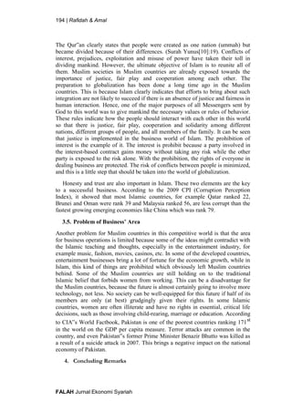 194 | Rafidah & Amal
FALAH Jurnal Ekonomi Syariah
The Qur‟an clearly states that people were created as one nation (ummah) but
became divided because of their differences. (Surah Yunus[10]:19). Conflicts of
interest, prejudices, exploitation and misuse of power have taken their toll in
dividing mankind. However, the ultimate objective of Islam is to reunite all of
them. Muslim societies in Muslim countries are already exposed towards the
importance of justice, fair play and cooperation among each other. The
preparation to globalization has been done a long time ago in the Muslim
countries. This is because Islam clearly indicates that efforts to bring about such
integration are not likely to succeed if there is an absence of justice and fairness in
human interaction. Hence, one of the major purposes of all Messengers sent by
God to this world was to give mankind the necessary values or rules of behavior.
These rules indicate how the people should interact with each other in this world
so that there is justice, fair play, cooperation and solidarity among different
nations, different groups of people, and all members of the family. It can be seen
that justice is implemented in the business world of Islam. The prohibition of
interest is the example of it. The interest is prohibit because a party involved in
the interest-based contract gains money without taking any risk while the other
party is exposed to the risk alone. With the prohibition, the rights of everyone in
dealing business are protected. The risk of conflicts between people is minimized,
and this is a little step that should be taken into the world of globalization.
Honesty and trust are also important in Islam. These two elements are the key
to a successful business. According to the 2009 CPI (Corruption Perception
Index), it showed that most Islamic countries, for example Qatar ranked 22,
Brunei and Oman were rank 39 and Malaysia ranked 56, are less corrupt than the
fastest growing emerging economies like China which was rank 79.
3.5. Problem of Business’ Area
Another problem for Muslim countries in this competitive world is that the area
for business operations is limited because some of the ideas might contradict with
the Islamic teaching and thoughts, especially in the entertainment industry, for
example music, fashion, movies, casinos, etc. In some of the developed countries,
entertainment businesses bring a lot of fortune for the economic growth, while in
Islam, this kind of things are prohibited which obviously left Muslim countries
behind. Some of the Muslim countries are still holding on to the traditional
Islamic belief that forbids women from working. This can be a disadvantage for
the Muslim countries, because the future is almost certainly going to involve more
technology, not less. No society can be well-equipped for this future if half of its
members are only (at best) grudgingly given their rights. In some Islamic
countries, women are often illiterate and have no rights in essential, critical life
decisions, such as those involving child-rearing, marriage or education. According
to CIA‟s World Factbook, Pakistan is one of the poorest countries ranking 171st
in the world on the GDP per capita measure. Terror attacks are common in the
country, and even Pakistan‟s former Prime Minister Benazir Bhutto was killed as
a result of a suicide attack in 2007. This brings a negative impact on the national
economy of Pakistan.
4. Concluding Remarks
 