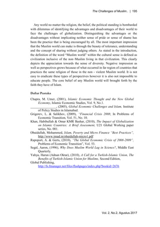 The Challenges of Muslim.. | 195
Vol. 2, No.2, Agustus 2017
Any world no matter the religion, the belief, the political standing is bombarded
with dilemmas of identifying the advantages and disadvantages of their world to
face the challenges of globalization. Distinguishing the advantages or the
disadvantages without implicating neither sense of pride or sense of shame has
been the practice that is being encouraged by all. The most important impression
that the Muslim world can make is through the beauty of tolerance, understanding
and the concept of sharing without judging others. As stated in the introduction,
the definition of the word “Muslim world” within the cultural sense is defined as
civilization inclusive of the non–Muslim living in that civilization. This clearly
depicts the appreciation towards the sense of diversity. Negative impression as
well as perspectives grows because of what occurred in far region of countries that
practices the same religion of those in the non - violent Muslim world. It is not
easy to eradicate these types of perspectives however it is also not impossible to
educate people. The core belief of any Muslim world will brought forth by the
faith they have of Islam.
Daftar Pustaka
Chapra, M. Umer, (2001), Islamic Economic Thought and the New Global
Economy, Islamic Economic Studies, Vol. 9, No.1.
________________, (2005), Global Economic Challenges and Islam, Institute
of Policy Studies in Islamabad.
Grigorev, L. & Salikhov, (2009), “Financial Crisis 2008; In Problems of
Economic Transition, Vol. 51, No. 10.
Khan, Habibullah & Omar KMR Bashar, (2010), The Impact of Globalization
on Islamic Countries: A Brief Assessment, U21 Global Working paper
series, No. 001.
Obaidullah, Mohammed, Islam, Poverty and Micro Finance “Best Practices”,
http://www.imad.in/obaidullah-micro1.pdf
Rapoport, A. & Gerts, (2010), “The Global Economic Crisis of 2008-2009”,
Problems of Economic Transition”, Vol. 53.
Segal, Aaron, (1996), Why Does Muslim World Lag in Science?, Middle East
Quarterly.
Yahya, Harun (Adnan Oktar), (2010), A Call for a Turkish-Islamic Union, The
Benefits of Turkish-Islamic Union for Muslims, Second Edition,
Global Publishing,
http://fs.fmanager.net/files/flashpages/index.php?bookid=2676
 