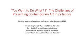 “You Want to Do What? !” The Challenges of
Presenting Contemporary Art Installations
Western Museums Association Conference, Boise, October 6, 2019
Rebecca Engelhardt, Museum of Glass, Presenter
Cory Gooch, Frye Art Museum, Moderator
Nicole Herden, Boise Art Museum, Presenter
Andrew Walsh, Bellevue Arts Museum, Presenter
 
