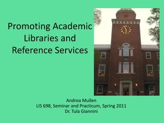 Promoting Academic Libraries and Reference Services Andrea MullenLIS 698, Seminar and Practicum, Spring 2011Dr. Tula Giannini 