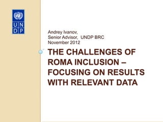 Andrey Ivanov,
Senior Advisor, UNDP BRC
November 2012

THE CHALLENGES OF
ROMA INCLUSION –
FOCUSING ON RESULTS
WITH RELEVANT DATA
 
