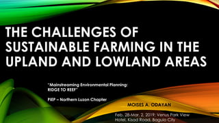 THE CHALLENGES OF
SUSTAINABLE FARMING IN THE
UPLAND AND LOWLAND AREAS
MOISES A. ODAYAN
Feb. 28-Mar. 2, 2019; Venus Park View
Hotel, Kisad Road, Baguio City
“Mainstreaming Environmental Planning:
RIDGE TO REEF”
PIEP – Northern Luzon Chapter
 