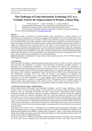 Journal of Information Engineering and Applications www.iiste.org
ISSN 2224-5782 (print) ISSN 2225-0506 (online)
Vol.3, No.7, 2013
17
The Challenges of Using Information Technology (IT) As a
Veritable Tool for the Empowerment of Women: a Road-Map.
Victoria Ezeano, N1*
Ezeano, Nnaemeka. A2
Ezeano, Chidinma3
1. Entrepreneurship Development Centre,.Akanu Ibiam Federal Polytechnic Unwana.
2. Department of Computer Science, Akanu Ibiam Federal Polytechnic Unwana.
3. Dept. of Science & Computer Education, Enugu State University of Science & Technology.
E-mail of the corresponding author: aezeano@yahoo.com,
Abstract
Empowerment refers to increasing the spiritual, political, social, educational, or economic strength of an
individual(s) and community(ies). It includes encouraging and developing the skills for, self-sufficiency, with a
focus on eliminating the future need for charity or welfare in the individual or group. The natural endowment of
the women/female folk is particularly informative when considering her enduring roles in any human endeavor.
Nature has uniquely bestowed on the female to mother, nurture, unify and uplift the human society. Ideally, as a
mother, she conceives, delivers, tends and fends for the child to a well- balanced adult. Similarly the IT
(Information Technology) world, should borrow a leaf from nature by encouraging the women folk to participate
at the conceptual planning and implementation stages in achieving the millennium development goals in Nigeria
using IT strategies and tools (MILDEG). In this paper, therefore, the authors throw up the underlying challenges,
opportunities and prospects of the empowerment of our female folks towards the technological boom of our
nation, via the creation, use and application of IT and related technology.
Keyword: Information Technology (IT), Empowerment, Telecommunication links, VSAT, WITED, Electronic
Fund Transfer, Job creation.
1. Introduction.
Before the advent of computers, maintaining and processing large collections of data were at best, awkward and
time-consuming. The application of computers and communication technologies (popularly referred to as
Information and Communication technology – ICT) has enhanced the capture, and manipulation of
data/information; thus empowering the users of same. Information is one of the major determinants of economic
and social development. One of the reasons behind underdevelopment of a country, individual, or any sector of
the economy is bad / ineffective management of data. Daintith, John, ed. (2009) in (en.m.wikipedia.org), stated
that “Information Technology (IT) in the context of business is the application of computers and
Telecommunications equipment to store, retrieve, transmit and manipulate data”. Data, being the live-wire of
any activity is vital and the importance of its timely capture, process, and transmission; through the use of
computers related devices, cannot be over-emphasized. IT/ICT is the principal driver of economic, social, and
cultural change; hence empowering the users (women, inclusive). However, the use of IT/ICT facilities are
hindered by many challenges (Oladunjoye, M. I, Ajayi Ebenezer Akinyemi, Adeleke Tyelolu Olayemi, 2011).
2. Some Reviewed Literatures, and Discussions.
Mayuri Odedra-Straub (1996) opined that Information technology can be of great advantage in various
economic sectors, if used for decision-making. Any decision that is not based on timely, and accurate data is
bound to stunt any meaningful development and hence empowerment. Empowerment entails acquiring
knowledge, fostering self-confidence, expansion of choices, participation in decision making and improving
access to and control over resources, (Stromquist, 2005). ICT, when used effectively, can achieve all of these
goals. With it, one can have access to unlimited resources (knowledge being the most important resource of all).
It is able to improve women's standing, both economically (in terms of access to greater job opportunities/higher
wages), and socially in terms of networking/social interaction. Mastering the basic IT/ICT skills should not be
seen as an end in itself but as a vehicle for one to improve one’s life through access to diverse and vast collection
of online resources that will even assist teachers/educators to design curricular that will meet the socio-economic
needs of women.
According to Dayo Oketola (2012), “The deployment of information and communication technologies at all
levels of education (primary, secondary and tertiary institutions), no doubt will contribute to the meeting of the
Millennium Development Goals (MDGs) of gender parity in education”. Again, it will facilitate interaction and
sharing of knowledge and learning experiences quickly and cheaply over long geographic distances and this will
sustain women's interest in educational activity.
According to Ezeano et.al (2006) in Central Bank of Nigeria (1990), Information Technology (IT) is the ability
for one to create, access, manipulate, store and transmit information in form of text, data, image and voice
 