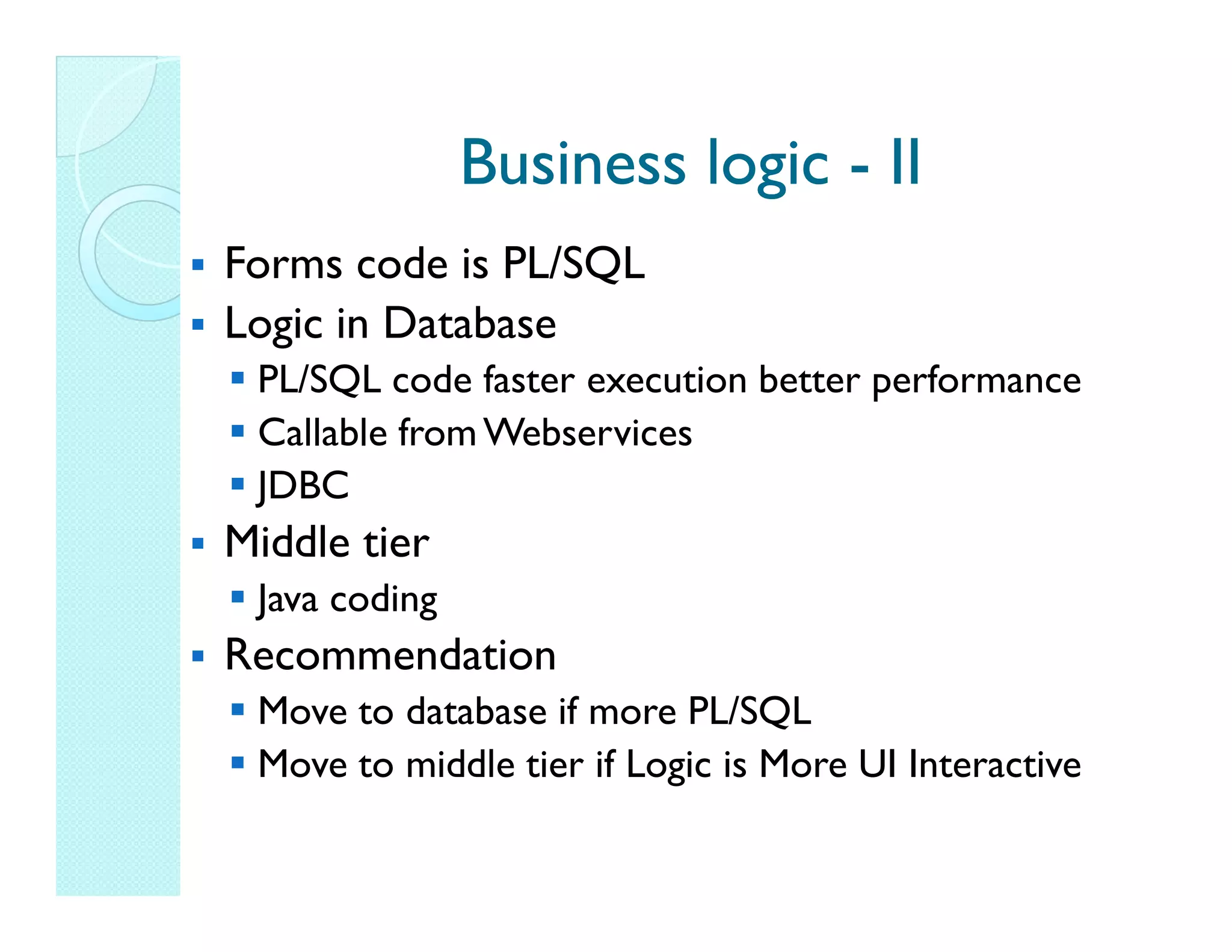 Business logic - II Forms code is PL/SQL Logic in Database PL/SQL code faster execution better performance Callable from Webservices JDBC Middle tier Java coding Recommendation Move to database if more PL/SQL Move to middle tier if Logic is More UI Interactive 