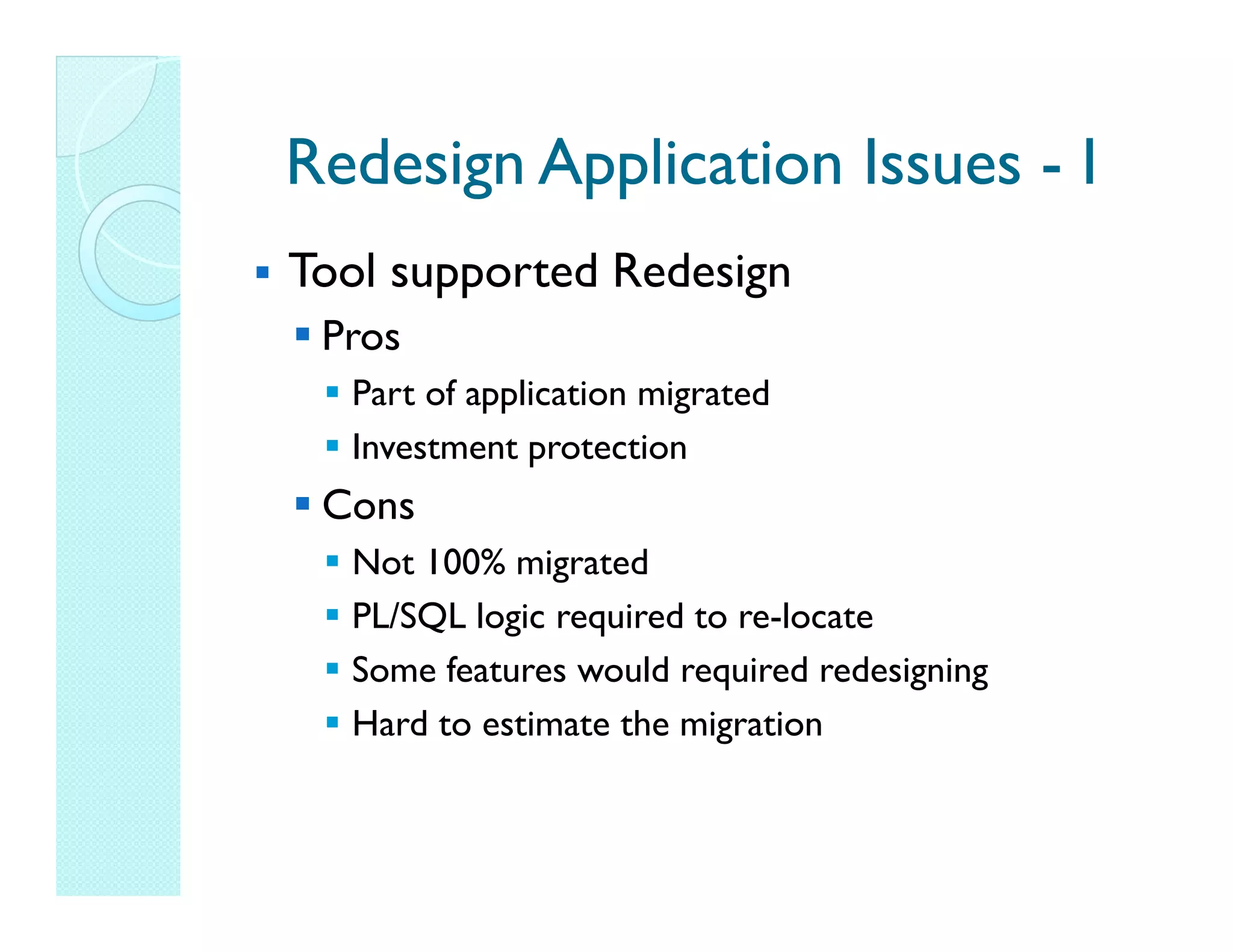 Redesign Application Issues - I Tool supported Redesign Pros Part of application migrated Investment protection Cons Not 100% migrated PL/SQL logic required to re-locate Some features would required redesigning Hard to estimate the migration 
