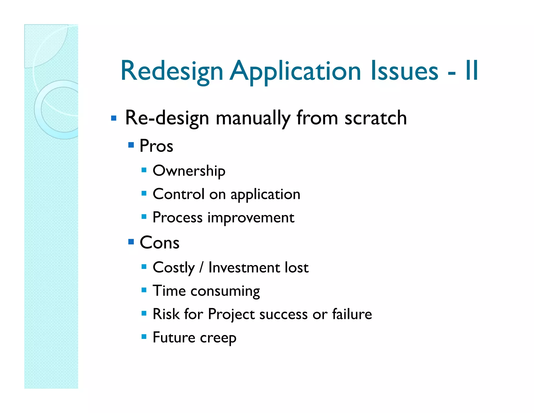 Redesign Application Issues - II Re-design manually from scratch Pros Ownership Control on application Process improvement Cons Costly / Investment lost Time consuming Risk for Project success or failure Future creep 