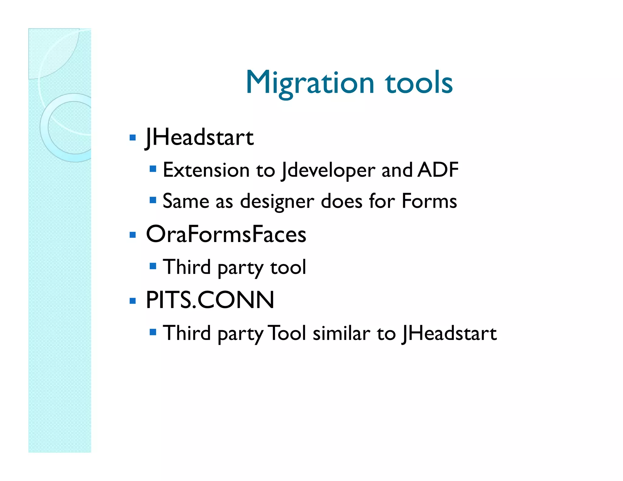 Migration tools JHeadstart Extension to Jdeveloper and ADF Same as designer does for Forms OraFormsFaces Third party tool PITS.CONN Third party Tool similar to JHeadstart 