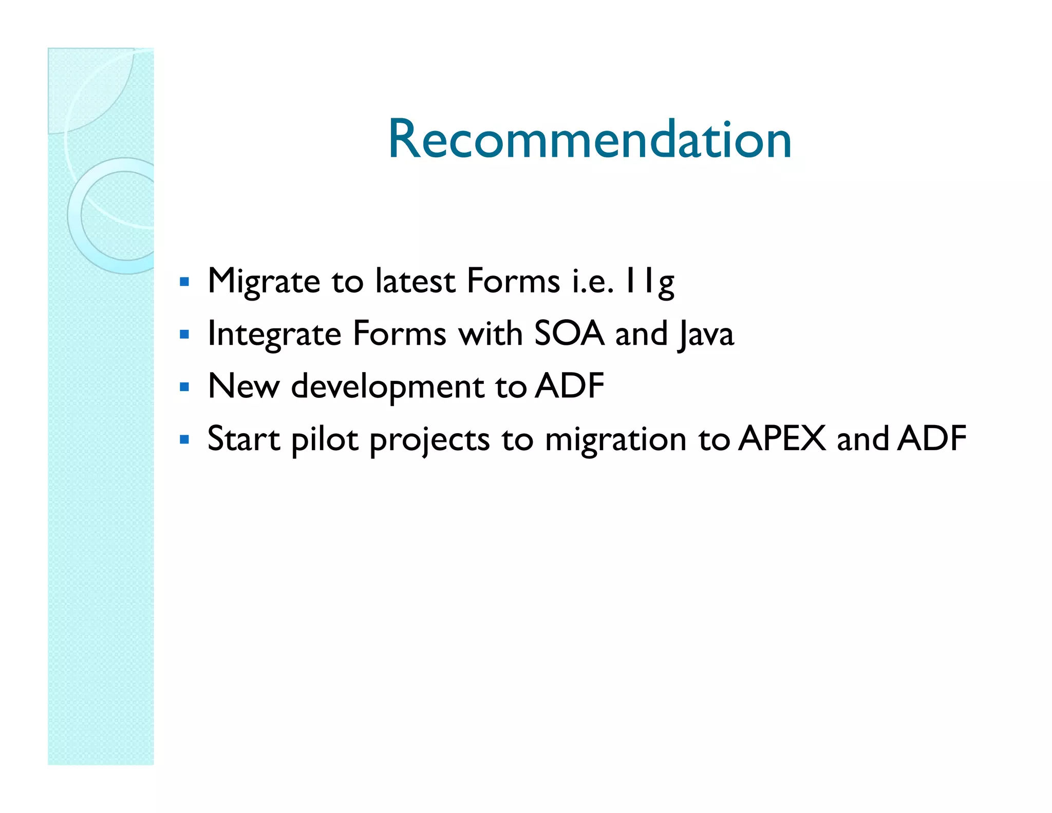 Recommendation Migrate to latest Forms i.e. 11g Integrate Forms with SOA and Java New development to ADF Start pilot projects to migration to APEX and ADF 