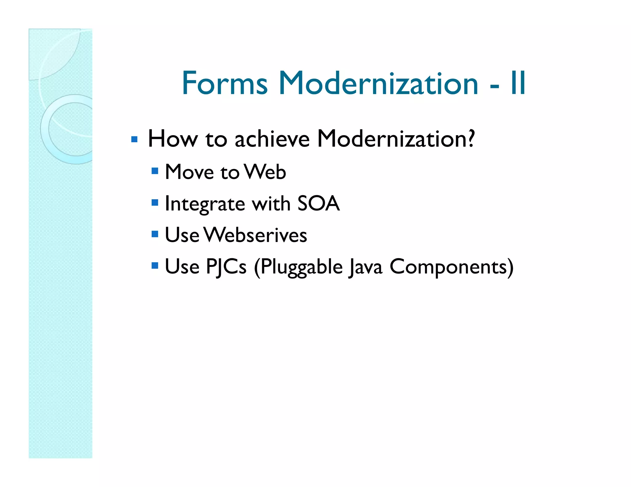 Forms Modernization - II How to achieve Modernization? Move to Web Integrate with SOA Use Webserives Use PJCs (Pluggable Java Components) 