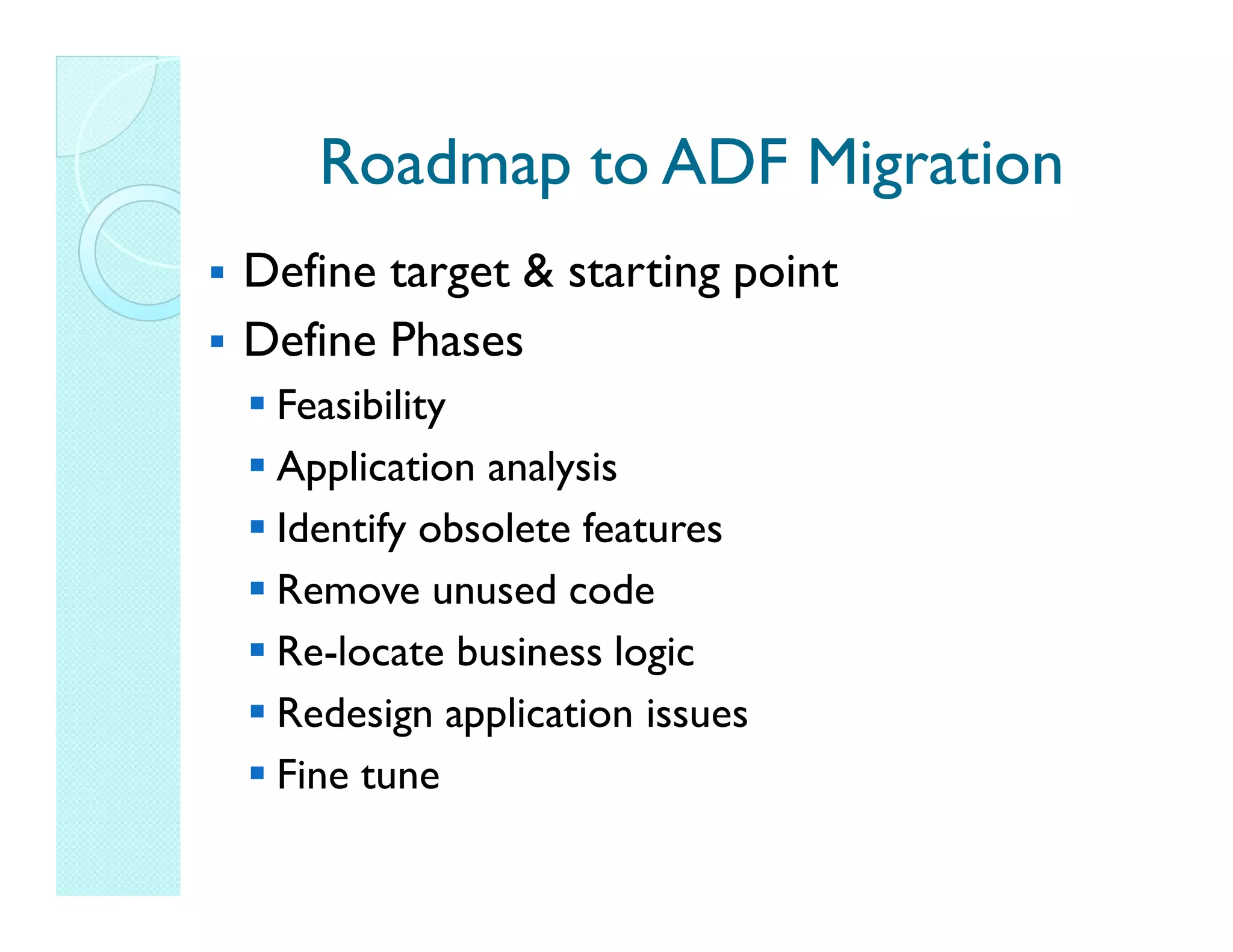 Roadmap to ADF Migration Define target & starting point Define Phases Feasibility Application analysis Identify obsolete features Remove unused code Re-locate business logic Redesign application issues Fine tune 